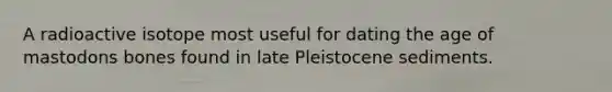 A radioactive isotope most useful for dating the age of mastodons bones found in late Pleistocene sediments.