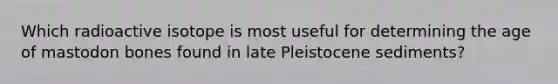 Which radioactive isotope is most useful for determining the age of mastodon bones found in late Pleistocene sediments?