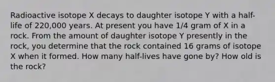 Radioactive isotope X decays to daughter isotope Y with a half-life of 220,000 years. At present you have 1/4 gram of X in a rock. From the amount of daughter isotope Y presently in the rock, you determine that the rock contained 16 grams of isotope X when it formed. How many half-lives have gone by? How old is the rock?