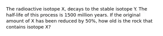 The radioactive isotope X, decays to the stable isotope Y. The half-life of this process is 1500 million years. If the original amount of X has been reduced by 50%, how old is the rock that contains isotope X?