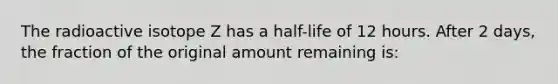 The radioactive isotope Z has a half-life of 12 hours. After 2 days, the fraction of the original amount remaining is: