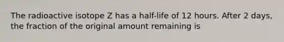 The radioactive isotope Z has a half-life of 12 hours. After 2 days, the fraction of the original amount remaining is