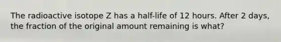 The radioactive isotope Z has a half-life of 12 hours. After 2 days, the fraction of the original amount remaining is what?