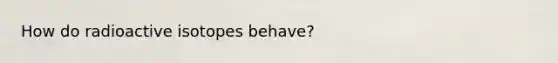 How do radioactive isotopes behave?