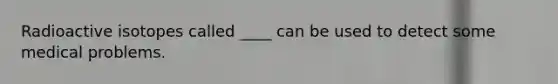 Radioactive isotopes called ____ can be used to detect some medical problems.