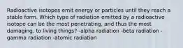 Radioactive isotopes emit energy or particles until they reach a stable form. Which type of radiation emitted by a radioactive isotope can be the most penetrating, and thus the most damaging, to living things? -alpha radiation -beta radiation -gamma radiation -atomic radiation