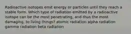 Radioactive isotopes emit energy or particles until they reach a stable form. Which type of radiation emitted by a radioactive isotope can be the most penetrating, and thus the most damaging, to living things? atomic radiation alpha radiation gamma radiation beta radiation