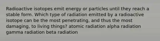 Radioactive isotopes emit energy or particles until they reach a stable form. Which type of radiation emitted by a radioactive isotope can be the most penetrating, and thus the most damaging, to living things? atomic radiation alpha radiation gamma radiation beta radiation