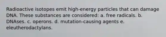 Radioactive isotopes emit high-energy particles that can damage DNA. These substances are considered: a. free radicals. b. DNAses. c. operons. d. mutation-causing agents e. eleutherodactylans.