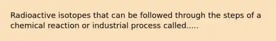 Radioactive isotopes that can be followed through the steps of a chemical reaction or industrial process called.....