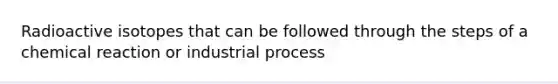 Radioactive isotopes that can be followed through the steps of a chemical reaction or industrial process