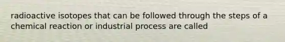 radioactive isotopes that can be followed through the steps of a chemical reaction or industrial process are called