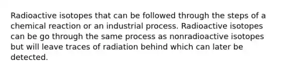 Radioactive isotopes that can be followed through the steps of a chemical reaction or an industrial process. Radioactive isotopes can be go through the same process as nonradioactive isotopes but will leave traces of radiation behind which can later be detected.