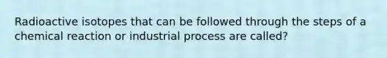 Radioactive isotopes that can be followed through the steps of a chemical reaction or industrial process are called?