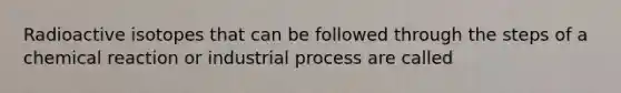 Radioactive isotopes that can be followed through the steps of a chemical reaction or industrial process are called