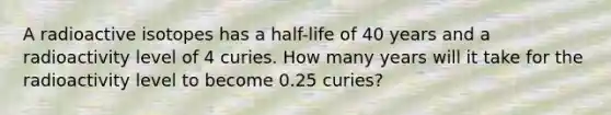 A radioactive isotopes has a half-life of 40 years and a radioactivity level of 4 curies. How many years will it take for the radioactivity level to become 0.25 curies?