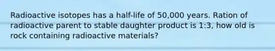 Radioactive isotopes has a half-life of 50,000 years. Ration of radioactive parent to stable daughter product is 1:3, how old is rock containing radioactive materials?