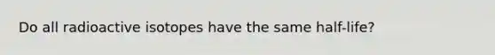 Do all radioactive isotopes have the same half-life?
