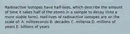 Radioactive isotopes have half-lives, which describe the amount of time it takes half of the atoms in a sample to decay (into a more stable form). Half-lives of radioactive isotopes are on the scale of: A. milliseconds B. decades C. millenia D. millions of years E. billions of years