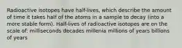 Radioactive isotopes have half-lives, which describe the amount of time it takes half of the atoms in a sample to decay (into a more stable form). Half-lives of radioactive isotopes are on the scale of: milliseconds decades millenia millions of years billions of years