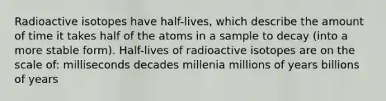 Radioactive isotopes have half-lives, which describe the amount of time it takes half of the atoms in a sample to decay (into a more stable form). Half-lives of radioactive isotopes are on the scale of: milliseconds decades millenia millions of years billions of years