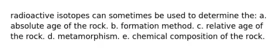 radioactive isotopes can sometimes be used to determine the: a. <a href='https://www.questionai.com/knowledge/kNnXR6yMJW-absolute-age' class='anchor-knowledge'>absolute age</a> of the rock. b. formation method. c. relative age of the rock. d. metamorphism. e. <a href='https://www.questionai.com/knowledge/kyw8ckUHTv-chemical-composition' class='anchor-knowledge'>chemical composition</a> of the rock.