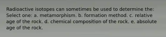 Radioactive isotopes can sometimes be used to determine the: Select one: a. metamorphism. b. formation method. c. relative age of the rock. d. chemical composition of the rock. e. absolute age of the rock.