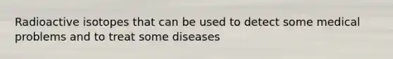 Radioactive isotopes that can be used to detect some medical problems and to treat some diseases