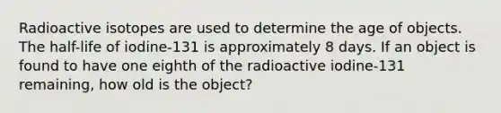 Radioactive isotopes are used to determine the age of objects. The half-life of iodine-131 is approximately 8 days. If an object is found to have one eighth of the radioactive iodine-131 remaining, how old is the object?