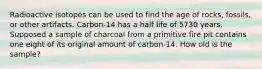 Radioactive isotopes can be used to find the age of rocks, fossils, or other artifacts. Carbon-14 has a half life of 5730 years. Supposed a sample of charcoal from a primitive fire pit contains one eight of its original amount of carbon-14. How old is the sample?