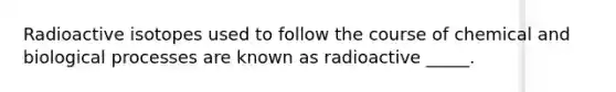 Radioactive isotopes used to follow the course of chemical and biological processes are known as radioactive _____.