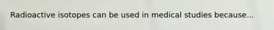 Radioactive isotopes can be used in medical studies because...