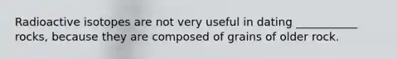 Radioactive isotopes are not very useful in dating ___________ rocks, because they are composed of grains of older rock.