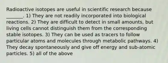 Radioactive isotopes are useful in scientific research because _______. 1) They are not readily incorporated into biological reactions. 2) They are difficult to detect in small amounts, but living cells cannot distinguish them from the corresponding stable isotopes. 3) They can be used as tracers to follow particular atoms and molecules through metabolic pathways. 4) They decay spontaneously and give off energy and sub-atomic particles. 5) all of the above