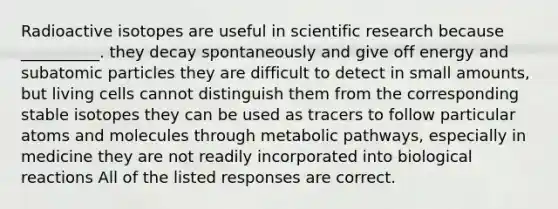 Radioactive isotopes are useful in scientific research because __________. they decay spontaneously and give off energy and subatomic particles they are difficult to detect in small amounts, but living cells cannot distinguish them from the corresponding stable isotopes they can be used as tracers to follow particular atoms and molecules through metabolic pathways, especially in medicine they are not readily incorporated into biological reactions All of the listed responses are correct.