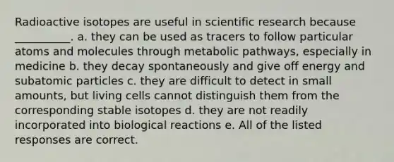 Radioactive isotopes are useful in scientific research because __________. a. they can be used as tracers to follow particular atoms and molecules through metabolic pathways, especially in medicine b. they decay spontaneously and give off energy and <a href='https://www.questionai.com/knowledge/kEPDFoKa0c-subatomic-particles' class='anchor-knowledge'>subatomic particles</a> c. they are difficult to detect in small amounts, but living cells cannot distinguish them from the corresponding stable isotopes d. they are not readily incorporated into biological reactions e. All of the listed responses are correct.