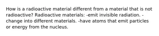 How is a radioactive material different from a material that is not radioactive? Radioactive materials: -emit invisible radiation. -change into different materials. -have atoms that emit particles or energy from the nucleus.