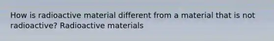 How is radioactive material different from a material that is not radioactive? Radioactive materials