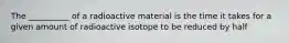 The __________ of a radioactive material is the time it takes for a given amount of radioactive isotope to be reduced by half