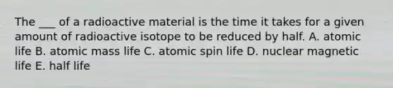 The ___ of a radioactive material is the time it takes for a given amount of radioactive isotope to be reduced by half. A. atomic life B. atomic mass life C. atomic spin life D. nuclear magnetic life E. half life