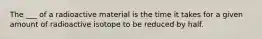 The ___ of a radioactive material is the time it takes for a given amount of radioactive isotope to be reduced by half.