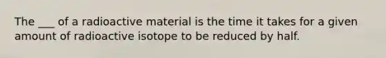 The ___ of a radioactive material is the time it takes for a given amount of radioactive isotope to be reduced by half.