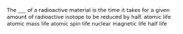 The ___ of a radioactive material is the time it takes for a given amount of radioactive isotope to be reduced by half. atomic life atomic mass life atomic spin life nuclear magnetic life half life