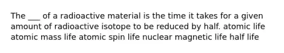 The ___ of a radioactive material is the time it takes for a given amount of radioactive isotope to be reduced by half. atomic life atomic mass life atomic spin life nuclear magnetic life half life