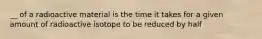 __ of a radioactive material is the time it takes for a given amount of radioactive isotope to be reduced by half