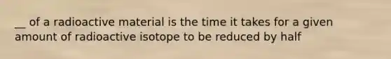 __ of a radioactive material is the time it takes for a given amount of radioactive isotope to be reduced by half