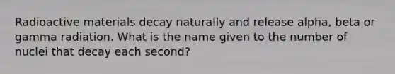 Radioactive materials decay naturally and release alpha, beta or gamma radiation. What is the name given to the number of nuclei that decay each second?