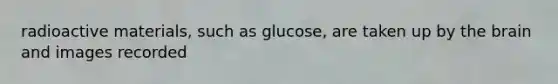 radioactive materials, such as glucose, are taken up by the brain and images recorded