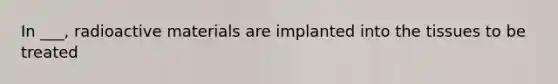 In ___, radioactive materials are implanted into the tissues to be treated