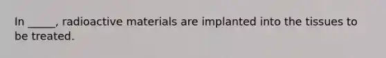 In _____, radioactive materials are implanted into the tissues to be treated.